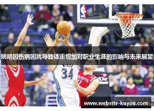 姚明因伤病困扰导致体重增加对职业生涯的影响与未来展望